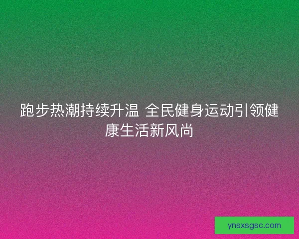 跑步热潮持续升温 全民健身运动引领健康生活新风尚