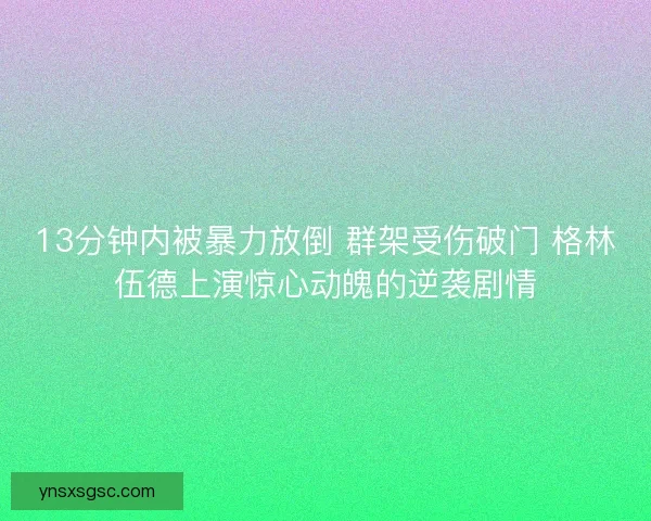 13分钟内被暴力放倒 群架受伤破门 格林伍德上演惊心动魄的逆袭剧情
