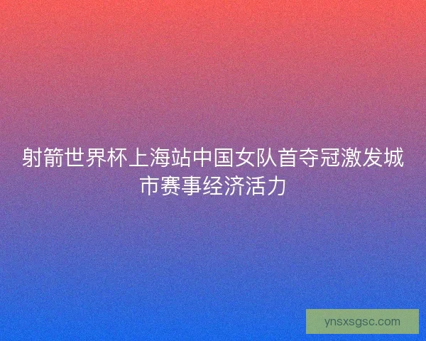 射箭世界杯上海站中国女队首夺冠激发城市赛事经济活力
