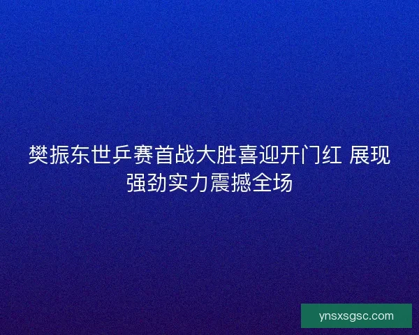 樊振东世乒赛首战大胜喜迎开门红 展现强劲实力震撼全场