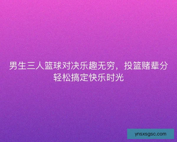 男生三人篮球对决乐趣无穷，投篮赌辈分轻松搞定快乐时光