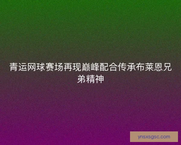 青运网球赛场再现巅峰配合传承布莱恩兄弟精神