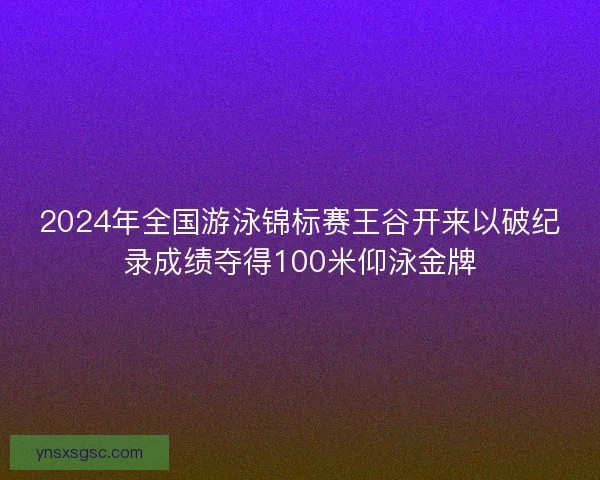 2024年全国游泳锦标赛王谷开来以破纪录成绩夺得100米仰泳金牌