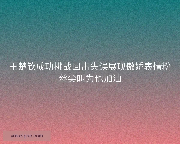 王楚钦成功挑战回击失误展现傲娇表情粉丝尖叫为他加油 王楚钦成功挑战回击失误展现傲娇表情粉丝尖叫为他加油