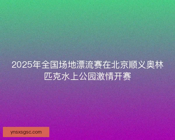 2025年全国场地漂流赛在北京顺义奥林匹克水上公园激情开赛 2025年全国场地漂流赛在北京顺义奥林匹克水上公园激情开赛