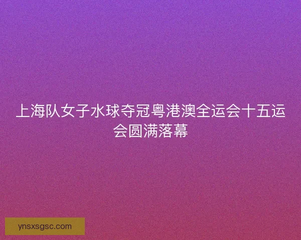 上海队女子水球夺冠粤港澳全运会十五运会圆满落幕