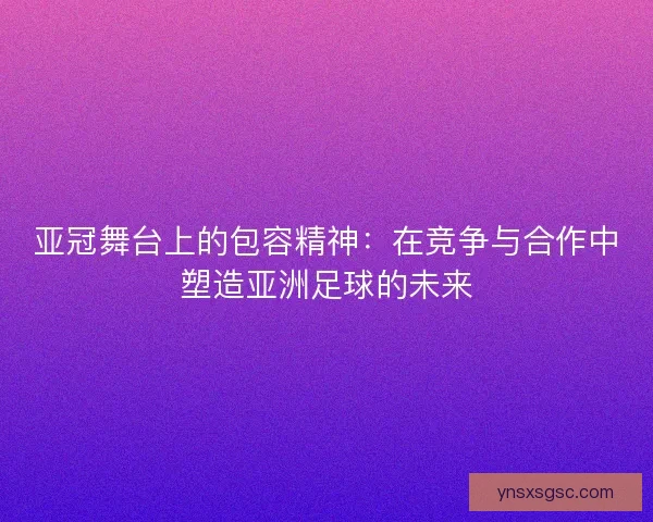 亚冠舞台上的包容精神：在竞争与合作中塑造亚洲足球的未来