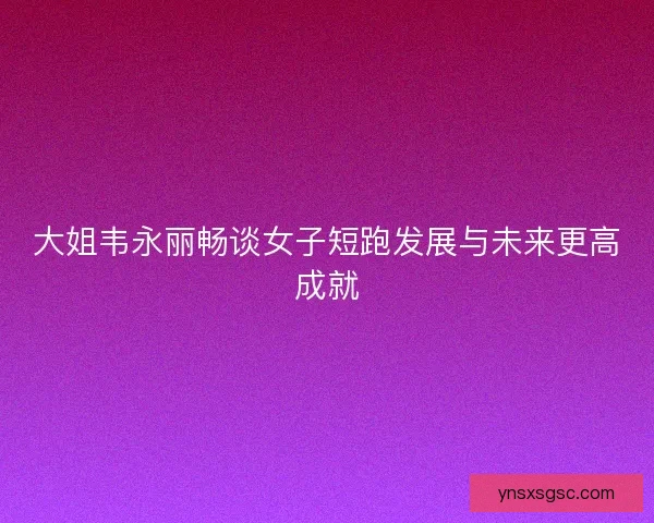 大姐韦永丽畅谈女子短跑发展与未来更高成就