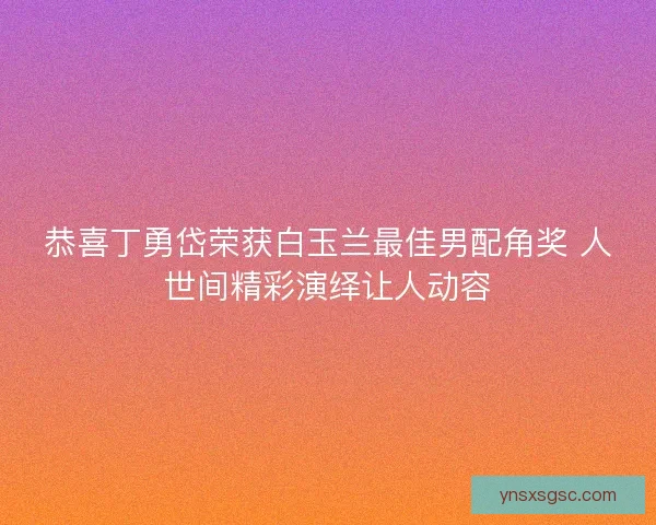 恭喜丁勇岱荣获白玉兰最佳男配角奖 人世间精彩演绎让人动容