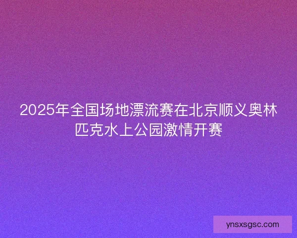 2025年全国场地漂流赛在北京顺义奥林匹克水上公园激情开赛 2025年全国场地漂流赛在北京顺义奥林匹克水上公园激情开赛
