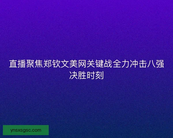 直播聚焦郑钦文美网关键战全力冲击八强决胜时刻