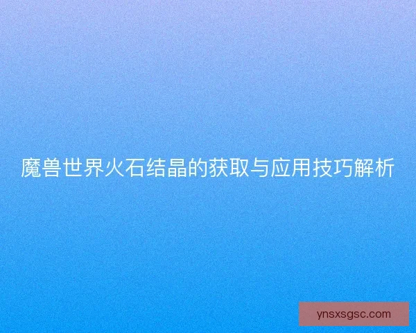 魔兽世界火石结晶的获取与应用技巧解析 魔兽世界火石结晶的获取与应用技巧解析