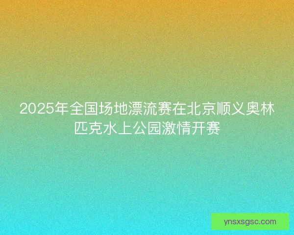 2025年全国场地漂流赛在北京顺义奥林匹克水上公园激情开赛 2025年全国场地漂流赛在北京顺义奥林匹克水上公园激情开赛