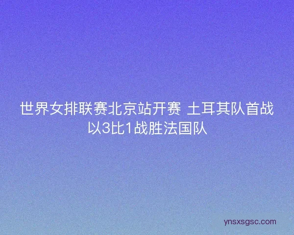 世界女排联赛北京站开赛 土耳其队首战以3比1战胜法国队