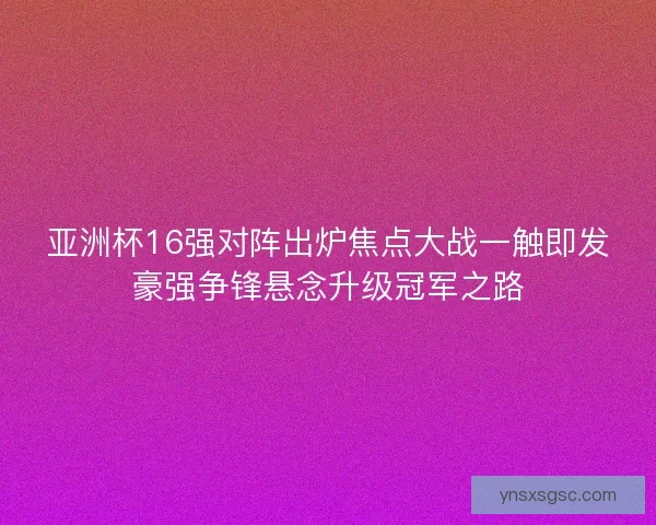 亚洲杯16强对阵出炉焦点大战一触即发豪强争锋悬念升级冠军之路 亚洲杯16强对阵出炉焦点大战一触即发豪强争锋悬念升级冠军之路