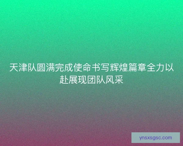 天津队圆满完成使命书写辉煌篇章全力以赴展现团队风采 天津队圆满完成使命书写辉煌篇章全力以赴展现团队风采