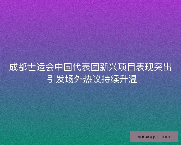 成都世运会中国代表团新兴项目表现突出 引发场外热议持续升温
