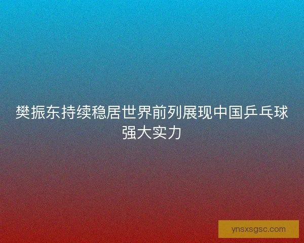 樊振东持续稳居世界前列展现中国乒乓球强大实力