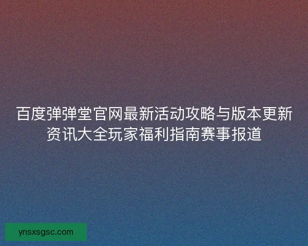 百度弹弹堂官网最新活动攻略与版本更新资讯大全玩家福利指南赛事报道