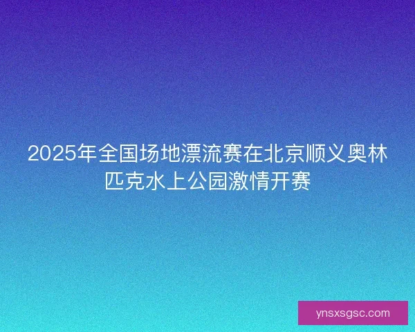 2025年全国场地漂流赛在北京顺义奥林匹克水上公园激情开赛