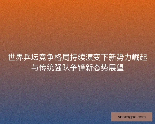 世界乒坛竞争格局持续演变下新势力崛起与传统强队争锋新态势展望