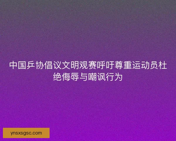 中国乒协倡议文明观赛呼吁尊重运动员杜绝侮辱与嘲讽行为 中国乒协倡议文明观赛呼吁尊重运动员杜绝侮辱与嘲讽行为