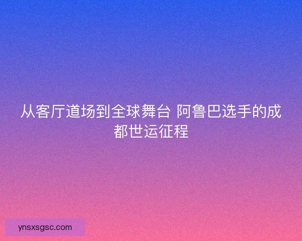 从客厅道场到全球舞台 阿鲁巴选手的成都世运征程 从客厅道场到全球舞台 阿鲁巴选手的成都世运征程