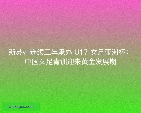 新苏州连续三年承办 U17 女足亚洲杯：中国女足青训迎来黄金发展期