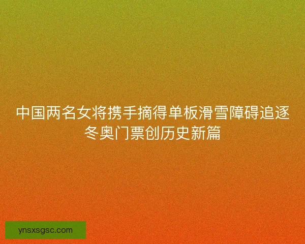 中国两名女将携手摘得单板滑雪障碍追逐冬奥门票创历史新篇 中国两名女将携手摘得单板滑雪障碍追逐冬奥门票创历史新篇