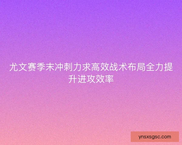 尤文赛季末冲刺力求高效战术布局全力提升进攻效率 尤文赛季末冲刺力求高效战术布局全力提升进攻效率