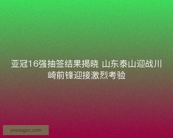 亚冠16强抽签结果揭晓 山东泰山迎战川崎前锋迎接激烈考验