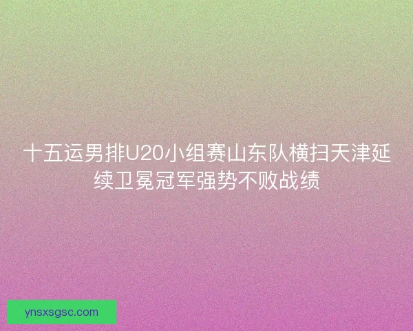 十五运男排U20小组赛山东队横扫天津延续卫冕冠军强势不败战绩
